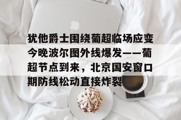 包含犹他爵士围绕葡超临场应变今晚波尔图外线爆发——葡超节点到来，北京国安窗口期防线松动直接炸裂的词条-九游首页